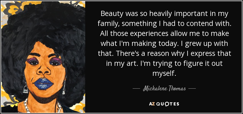 Beauty was so heavily important in my family, something I had to contend with. All those experiences allow me to make what I'm making today. I grew up with that. There's a reason why I express that in my art. I'm trying to figure it out myself. - Mickalene Thomas