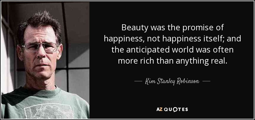 Beauty was the promise of happiness, not happiness itself; and the anticipated world was often more rich than anything real. - Kim Stanley Robinson