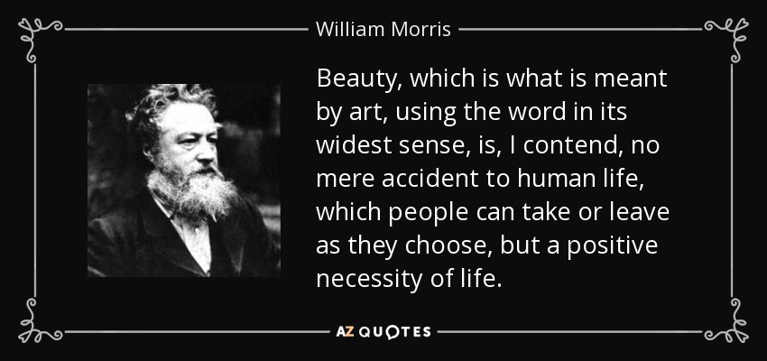 Beauty, which is what is meant by art, using the word in its widest sense, is, I contend, no mere accident to human life, which people can take or leave as they choose, but a positive necessity of life. - William Morris