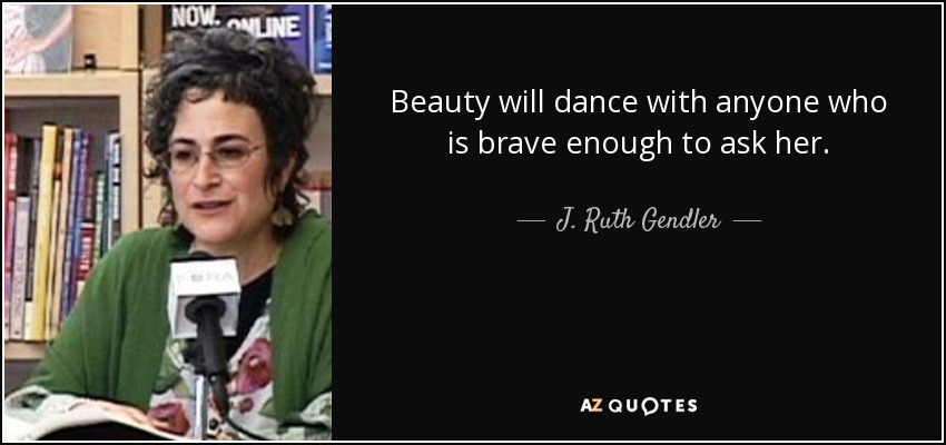 Beauty will dance with anyone who is brave enough to ask her. - J. Ruth Gendler