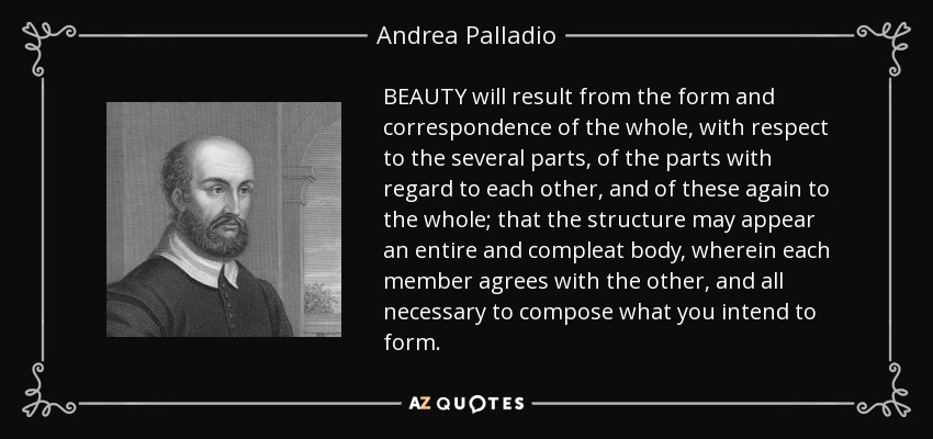 BEAUTY will result from the form and correspondence of the whole, with respect to the several parts, of the parts with regard to each other, and of these again to the whole; that the structure may appear an entire and compleat body, wherein each member agrees with the other, and all necessary to compose what you intend to form. - Andrea Palladio