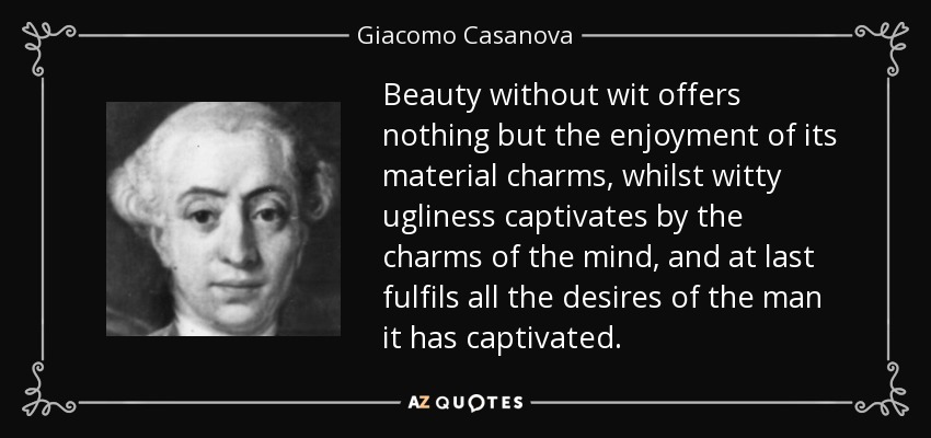 Beauty without wit offers nothing but the enjoyment of its material charms, whilst witty ugliness captivates by the charms of the mind, and at last fulfils all the desires of the man it has captivated. - Giacomo Casanova