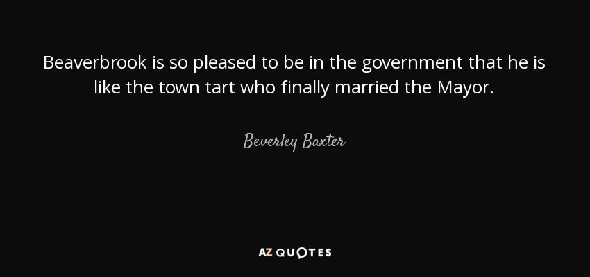 Beaverbrook is so pleased to be in the government that he is like the town tart who finally married the Mayor. - Beverley Baxter