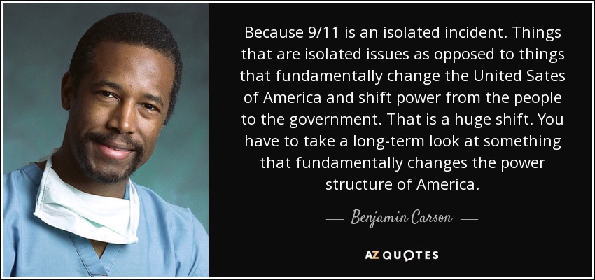 Because 9/11 is an isolated incident. Things that are isolated issues as opposed to things that fundamentally change the United Sates of America and shift power from the people to the government. That is a huge shift. You have to take a long-term look at something that fundamentally changes the power structure of America. - Benjamin Carson