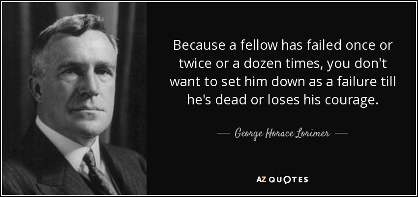 Because a fellow has failed once or twice or a dozen times, you don't want to set him down as a failure till he's dead or loses his courage. - George Horace Lorimer