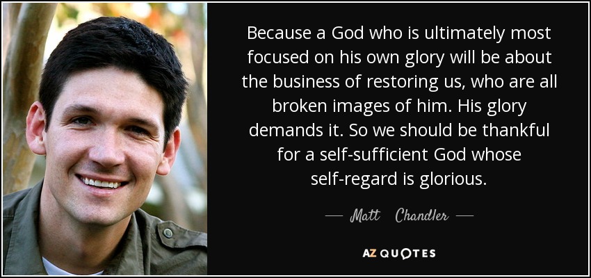 Because a God who is ultimately most focused on his own glory will be about the business of restoring us, who are all broken images of him. His glory demands it. So we should be thankful for a self-sufficient God whose self-regard is glorious. - Matt    Chandler