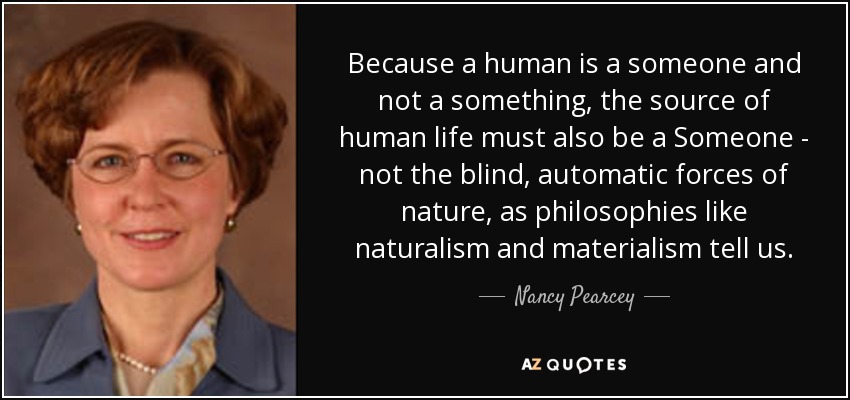 Because a human is a someone and not a something, the source of human life must also be a Someone - not the blind, automatic forces of nature, as philosophies like naturalism and materialism tell us. - Nancy Pearcey