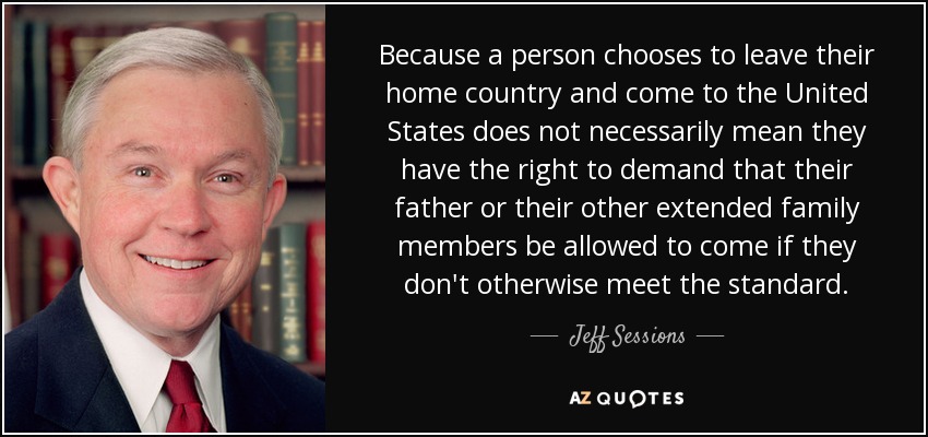 Because a person chooses to leave their home country and come to the United States does not necessarily mean they have the right to demand that their father or their other extended family members be allowed to come if they don't otherwise meet the standard. - Jeff Sessions