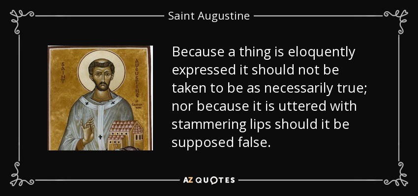 Because a thing is eloquently expressed it should not be taken to be as necessarily true; nor because it is uttered with stammering lips should it be supposed false. - Saint Augustine