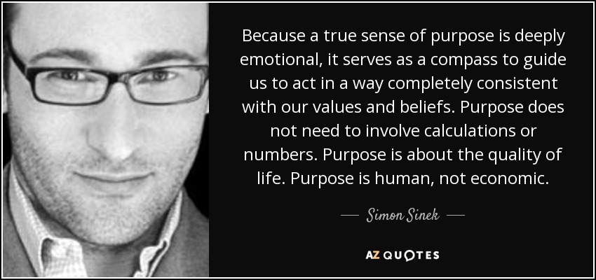 Because a true sense of purpose is deeply emotional, it serves as a compass to guide us to act in a way completely consistent with our values and beliefs. Purpose does not need to involve calculations or numbers. Purpose is about the quality of life. Purpose is human, not economic. - Simon Sinek