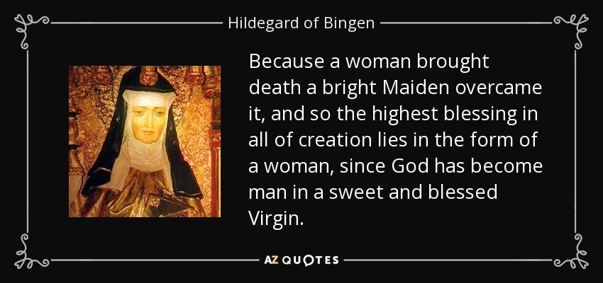 Because a woman brought death a bright Maiden overcame it, and so the highest blessing in all of creation lies in the form of a woman, since God has become man in a sweet and blessed Virgin. - Hildegard of Bingen