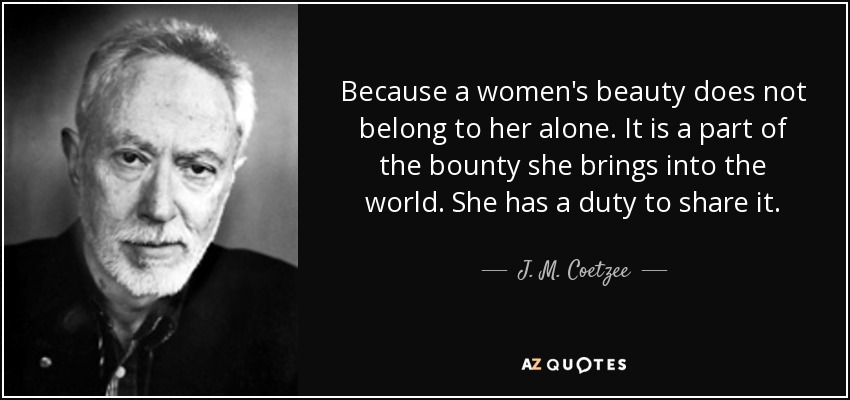 Because a women's beauty does not belong to her alone. It is a part of the bounty she brings into the world. She has a duty to share it. - J. M. Coetzee