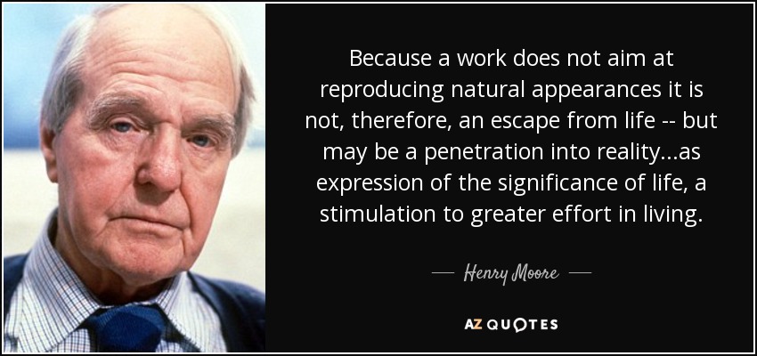 Because a work does not aim at reproducing natural appearances it is not, therefore, an escape from life -- but may be a penetration into reality...as expression of the significance of life, a stimulation to greater effort in living. - Henry Moore