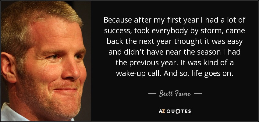 Because after my first year I had a lot of success, took everybody by storm, came back the next year thought it was easy and didn't have near the season I had the previous year. It was kind of a wake-up call. And so, life goes on. - Brett Favre