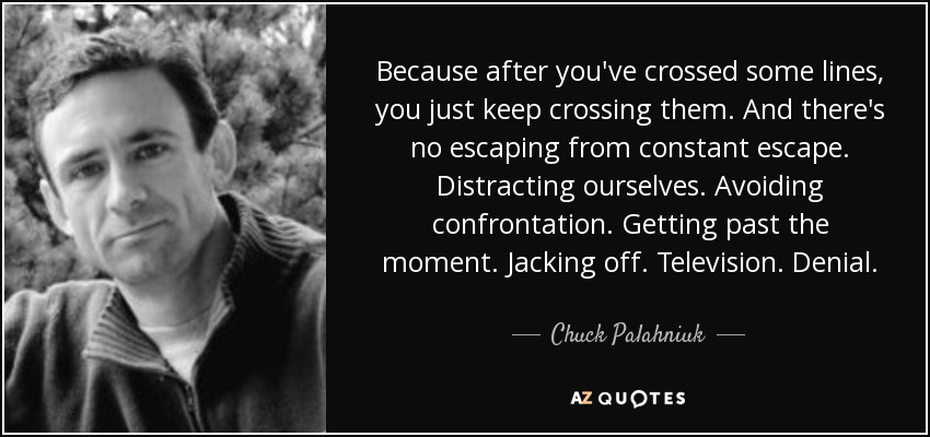 Because after you've crossed some lines, you just keep crossing them. And there's no escaping from constant escape. Distracting ourselves. Avoiding confrontation. Getting past the moment. Jacking off. Television. Denial. - Chuck Palahniuk