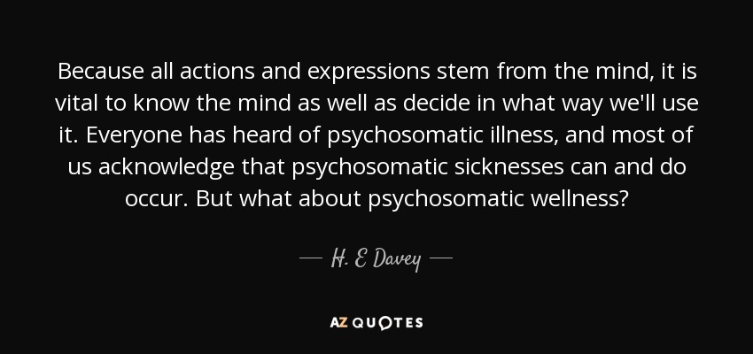 Because all actions and expressions stem from the mind, it is vital to know the mind as well as decide in what way we'll use it. Everyone has heard of psychosomatic illness, and most of us acknowledge that psychosomatic sicknesses can and do occur. But what about psychosomatic wellness? - H. E Davey