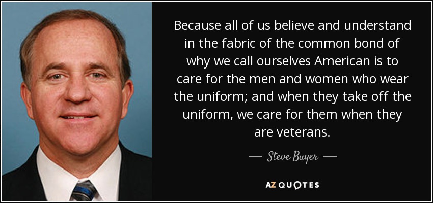 Because all of us believe and understand in the fabric of the common bond of why we call ourselves American is to care for the men and women who wear the uniform; and when they take off the uniform, we care for them when they are veterans. - Steve Buyer