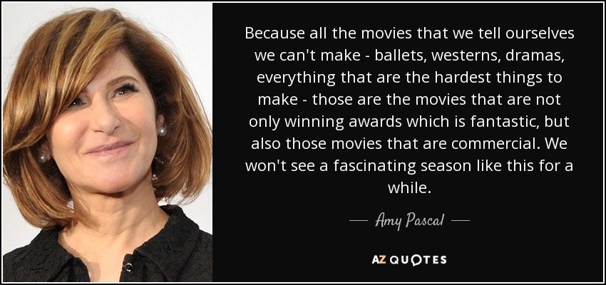 Because all the movies that we tell ourselves we can't make - ballets, westerns, dramas, everything that are the hardest things to make - those are the movies that are not only winning awards which is fantastic, but also those movies that are commercial. We won't see a fascinating season like this for a while. - Amy Pascal