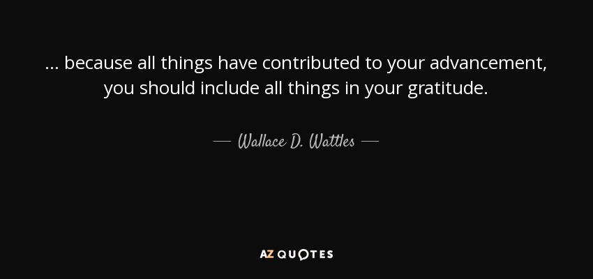 ... because all things have contributed to your advancement, you should include all things in your gratitude. - Wallace D. Wattles