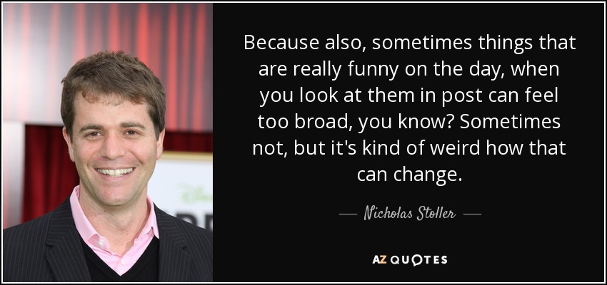Because also, sometimes things that are really funny on the day, when you look at them in post can feel too broad, you know? Sometimes not, but it's kind of weird how that can change. - Nicholas Stoller