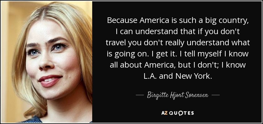 Because America is such a big country, I can understand that if you don't travel you don't really understand what is going on. I get it. I tell myself I know all about America, but I don't; I know L.A. and New York. - Birgitte Hjort Sørensen