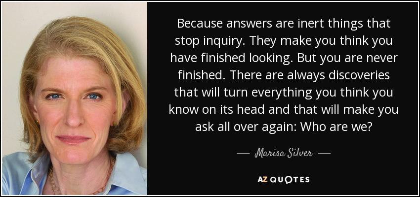 Because answers are inert things that stop inquiry. They make you think you have finished looking. But you are never finished. There are always discoveries that will turn everything you think you know on its head and that will make you ask all over again: Who are we? - Marisa Silver