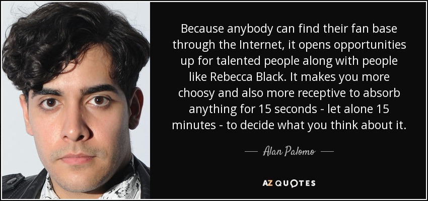 Because anybody can find their fan base through the Internet, it opens opportunities up for talented people along with people like Rebecca Black. It makes you more choosy and also more receptive to absorb anything for 15 seconds - let alone 15 minutes - to decide what you think about it. - Alan Palomo