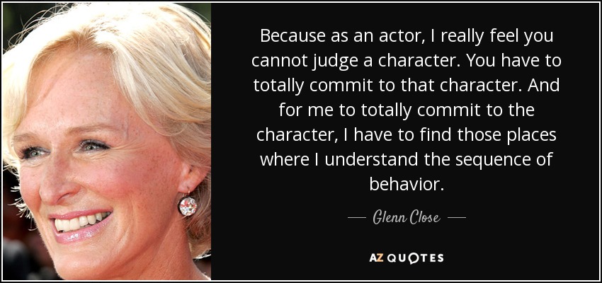 Because as an actor, I really feel you cannot judge a character. You have to totally commit to that character. And for me to totally commit to the character, I have to find those places where I understand the sequence of behavior. - Glenn Close