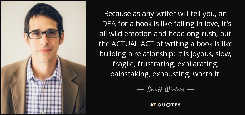 Because as any writer will tell you, an IDEA for a book is like falling in love, it's all wild emotion and headlong rush, but the ACTUAL ACT of writing a book is like building a relationship: it is joyous, slow, fragile, frustrating, exhilarating, painstaking, exhausting, worth it. - Ben H. Winters