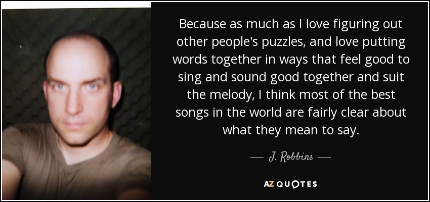 Because as much as I love figuring out other people's puzzles, and love putting words together in ways that feel good to sing and sound good together and suit the melody, I think most of the best songs in the world are fairly clear about what they mean to say. - J. Robbins