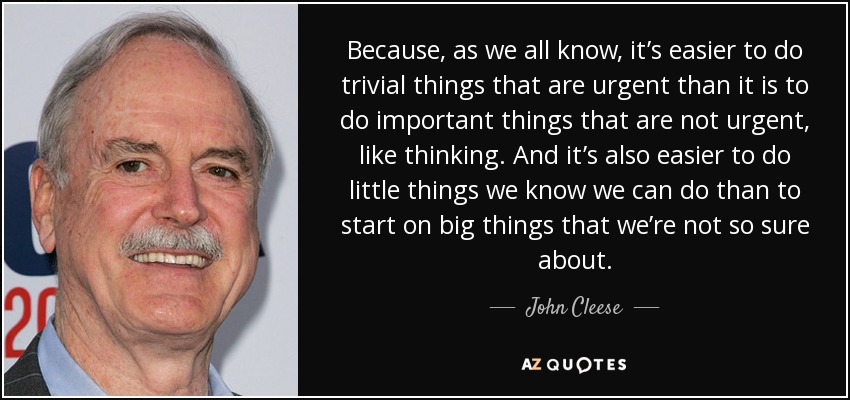 Because, as we all know, it’s easier to do trivial things that are urgent than it is to do important things that are not urgent, like thinking. And it’s also easier to do little things we know we can do than to start on big things that we’re not so sure about. - John Cleese