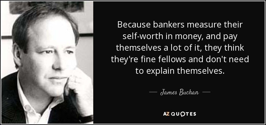 Because bankers measure their self-worth in money, and pay themselves a lot of it, they think they're fine fellows and don't need to explain themselves. - James Buchan