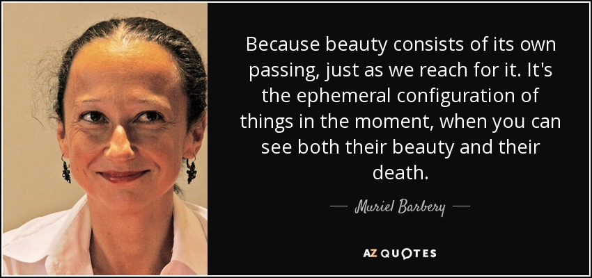 Because beauty consists of its own passing, just as we reach for it. It's the ephemeral configuration of things in the moment, when you can see both their beauty and their death. - Muriel Barbery
