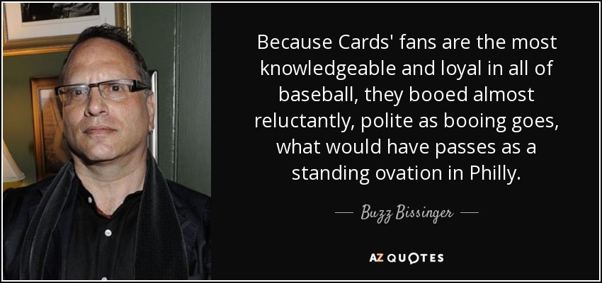 Because Cards' fans are the most knowledgeable and loyal in all of baseball, they booed almost reluctantly, polite as booing goes, what would have passes as a standing ovation in Philly. - Buzz Bissinger