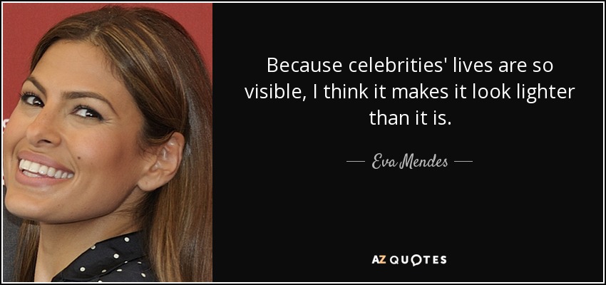 Because celebrities' lives are so visible, I think it makes it look lighter than it is. - Eva Mendes