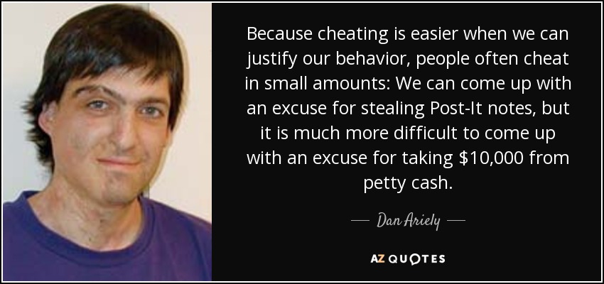 Because cheating is easier when we can justify our behavior, people often cheat in small amounts: We can come up with an excuse for stealing Post-It notes, but it is much more difficult to come up with an excuse for taking $10,000 from petty cash. - Dan Ariely