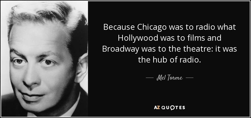 Because Chicago was to radio what Hollywood was to films and Broadway was to the theatre: it was the hub of radio. - Mel Torme