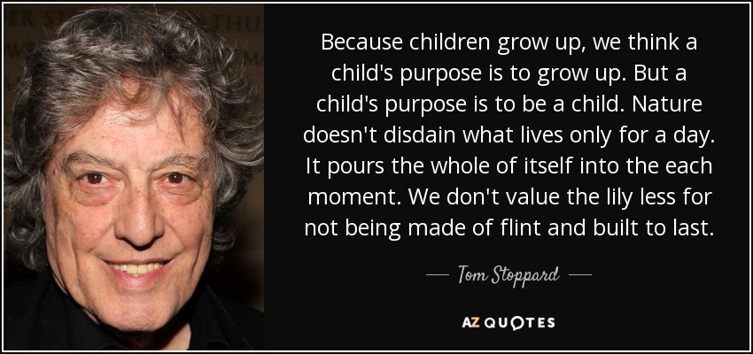 Because children grow up, we think a child's purpose is to grow up. But a child's purpose is to be a child. Nature doesn't disdain what lives only for a day. It pours the whole of itself into the each moment. We don't value the lily less for not being made of flint and built to last. - Tom Stoppard