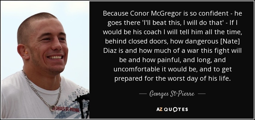 Because Conor McGregor is so confident - he goes there 'I'll beat this, I will do that' - If I would be his coach I will tell him all the time, behind closed doors, how dangerous [Nate] Diaz is and how much of a war this fight will be and how painful, and long, and uncomfortable it would be, and to get prepared for the worst day of his life. - Georges St-Pierre