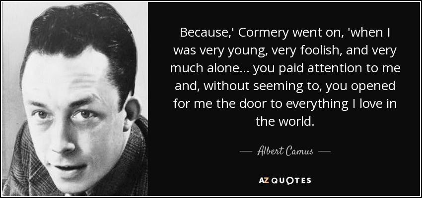 Because,' Cormery went on, 'when I was very young, very foolish, and very much alone ... you paid attention to me and, without seeming to, you opened for me the door to everything I love in the world. - Albert Camus