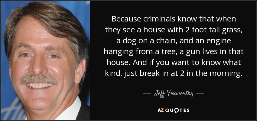 Because criminals know that when they see a house with 2 foot tall grass, a dog on a chain, and an engine hanging from a tree, a gun lives in that house. And if you want to know what kind, just break in at 2 in the morning. - Jeff Foxworthy