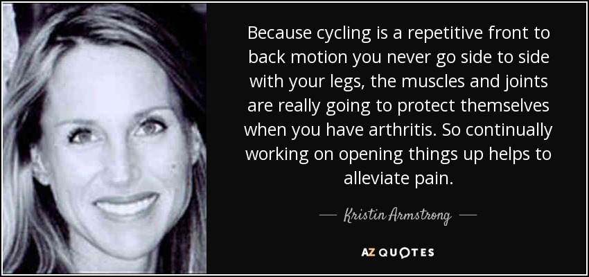 Because cycling is a repetitive front to back motion you never go side to side with your legs, the muscles and joints are really going to protect themselves when you have arthritis. So continually working on opening things up helps to alleviate pain. - Kristin Armstrong