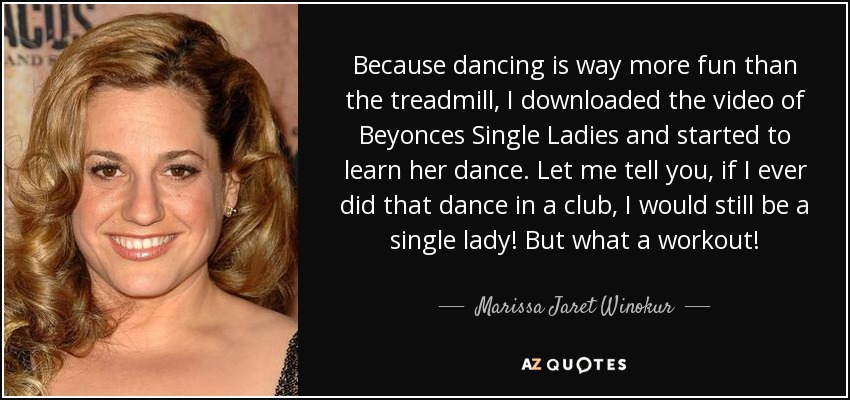Because dancing is way more fun than the treadmill, I downloaded the video of Beyonces Single Ladies and started to learn her dance. Let me tell you, if I ever did that dance in a club, I would still be a single lady! But what a workout! - Marissa Jaret Winokur