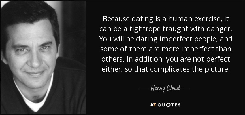 Because dating is a human exercise, it can be a tightrope fraught with danger. You will be dating imperfect people, and some of them are more imperfect than others. In addition, you are not perfect either, so that complicates the picture. - Henry Cloud