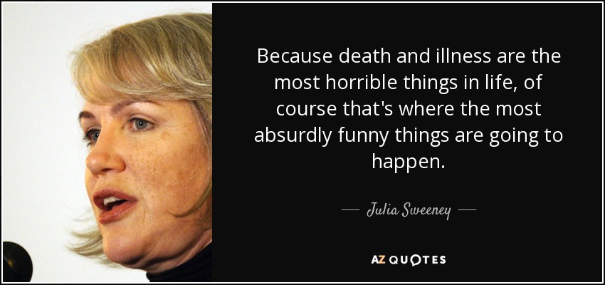 Because death and illness are the most horrible things in life, of course that's where the most absurdly funny things are going to happen. - Julia Sweeney