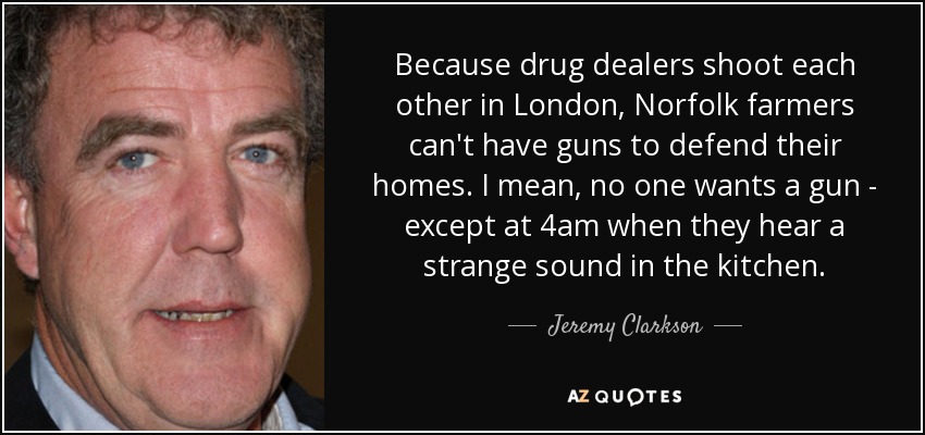 Because drug dealers shoot each other in London, Norfolk farmers can't have guns to defend their homes. I mean, no one wants a gun - except at 4am when they hear a strange sound in the kitchen. - Jeremy Clarkson