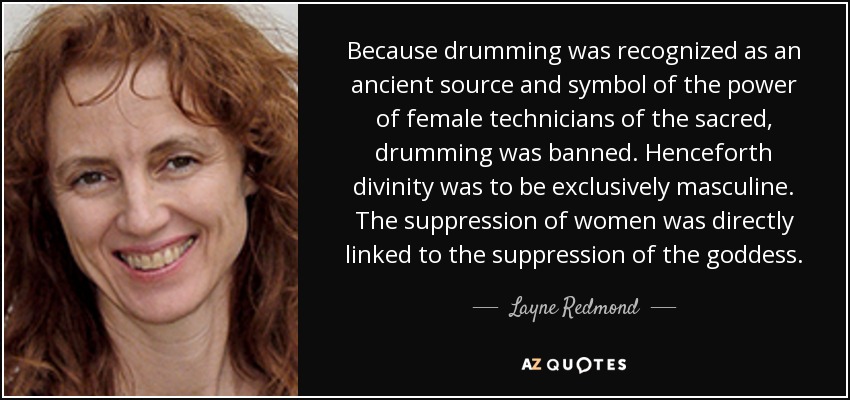 Because drumming was recognized as an ancient source and symbol of the power of female technicians of the sacred, drumming was banned. Henceforth divinity was to be exclusively masculine. The suppression of women was directly linked to the suppression of the goddess. - Layne Redmond