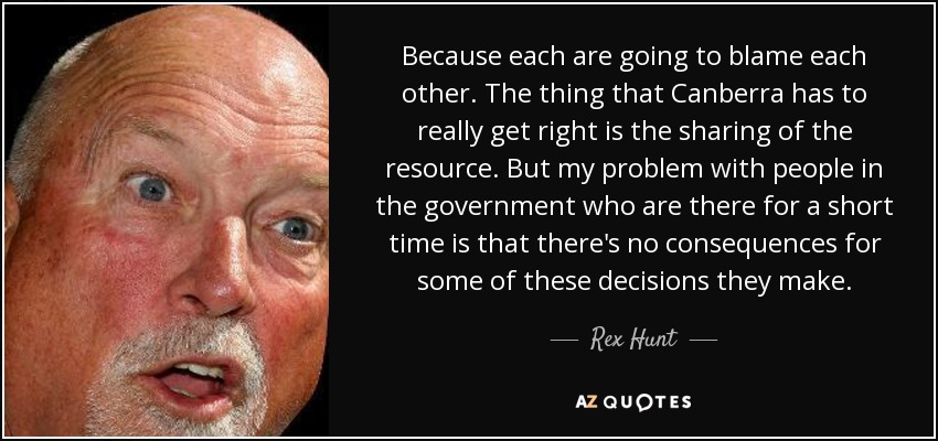 Because each are going to blame each other. The thing that Canberra has to really get right is the sharing of the resource. But my problem with people in the government who are there for a short time is that there's no consequences for some of these decisions they make. - Rex Hunt