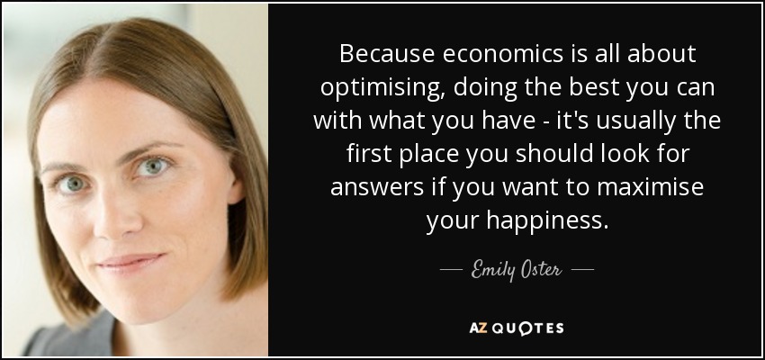 Because economics is all about optimising, doing the best you can with what you have - it's usually the first place you should look for answers if you want to maximise your happiness. - Emily Oster