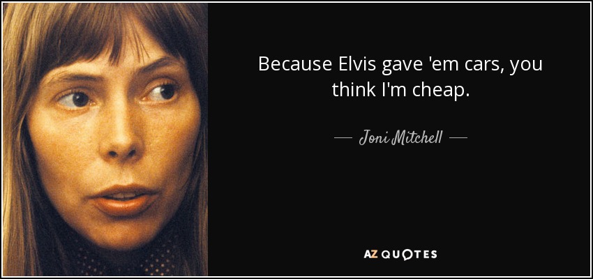 Because Elvis gave 'em cars, you think I'm cheap. - Joni Mitchell